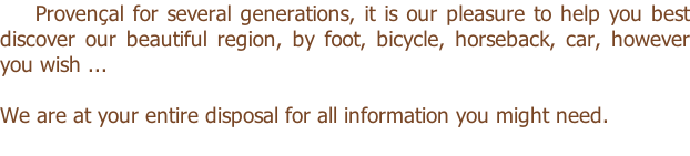 Provençal for several generations, it is our pleasure to help you best discover our beautiful region, by foot, bicycle, horseback, car, however you wish ...  We are at your entire disposal for all information you might need.