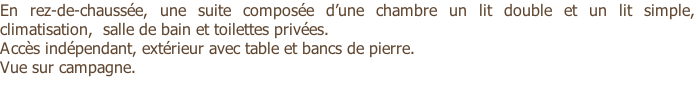 En rez-de-chaussée, une suite composée d’une chambre un lit double et un lit simple, climatisation,  salle de bain et toilettes privées. Accès indépendant, extérieur avec table et bancs de pierre. Vue sur campagne.